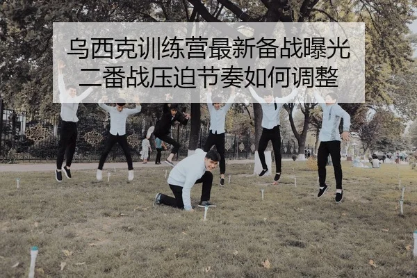 乌西克训练营最新备战曝光 二番战压迫节奏如何调整