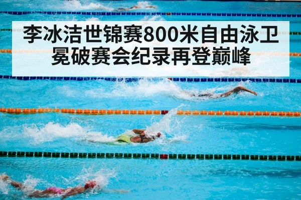 李冰洁世锦赛800米自由泳卫冕破赛会纪录再登巅峰